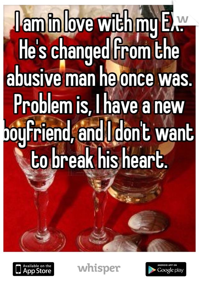 I am in love with my EX. He's changed from the abusive man he once was. Problem is, I have a new boyfriend, and I don't want to break his heart.