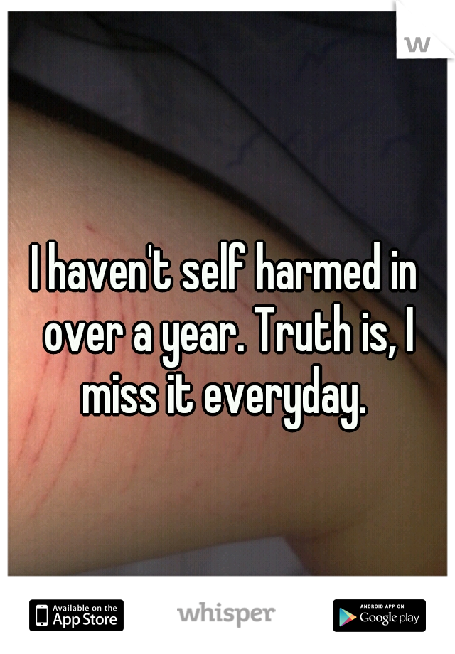 I haven't self harmed in over a year. Truth is, I miss it everyday. 