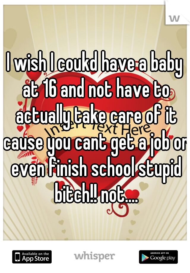 I wish I coukd have a baby at 16 and not have to actually take care of it cause you cant get a job or even finish school stupid bitch!! not....