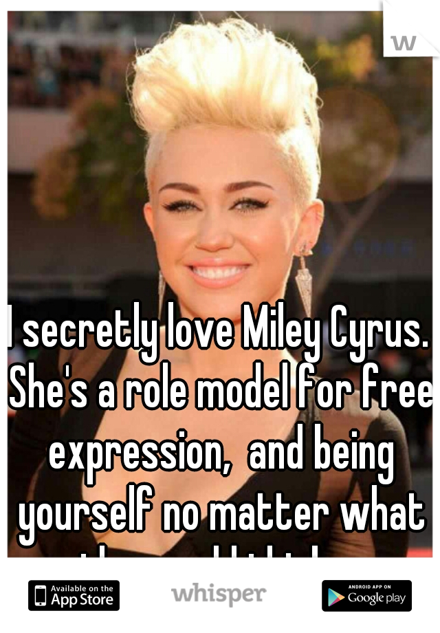 I secretly love Miley Cyrus. She's a role model for free expression,  and being yourself no matter what the world thinks. 