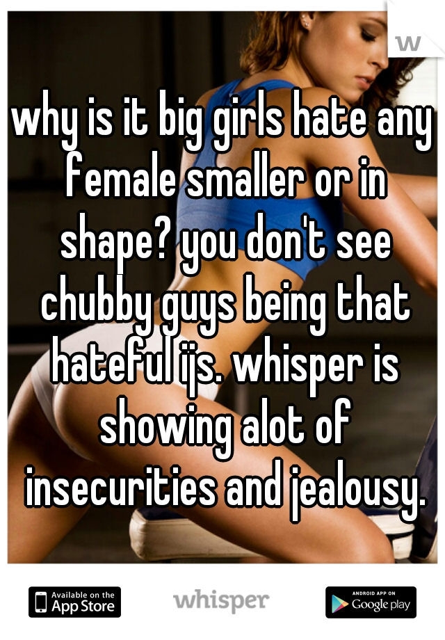 why is it big girls hate any female smaller or in shape? you don't see chubby guys being that hateful ijs. whisper is showing alot of insecurities and jealousy.