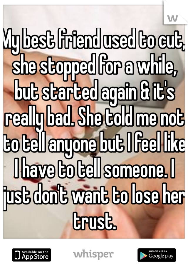 My best friend used to cut, she stopped for a while, but started again & it's really bad. She told me not to tell anyone but I feel like I have to tell someone. I just don't want to lose her trust.