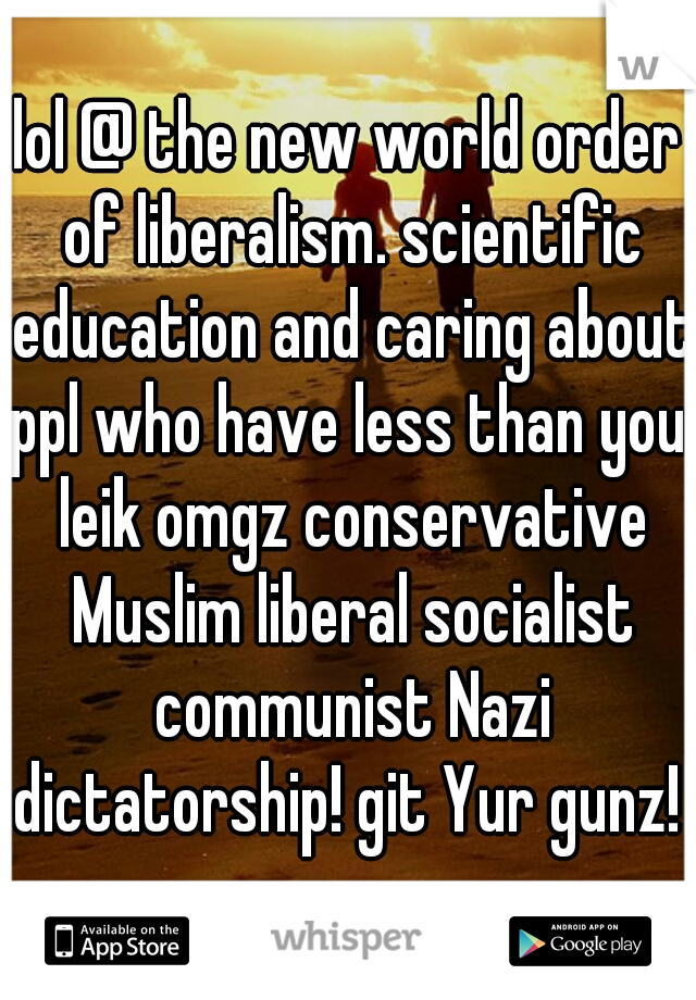 lol @ the new world order of liberalism. scientific education and caring about ppl who have less than you. leik omgz conservative Muslim liberal socialist communist Nazi dictatorship! git Yur gunz! 