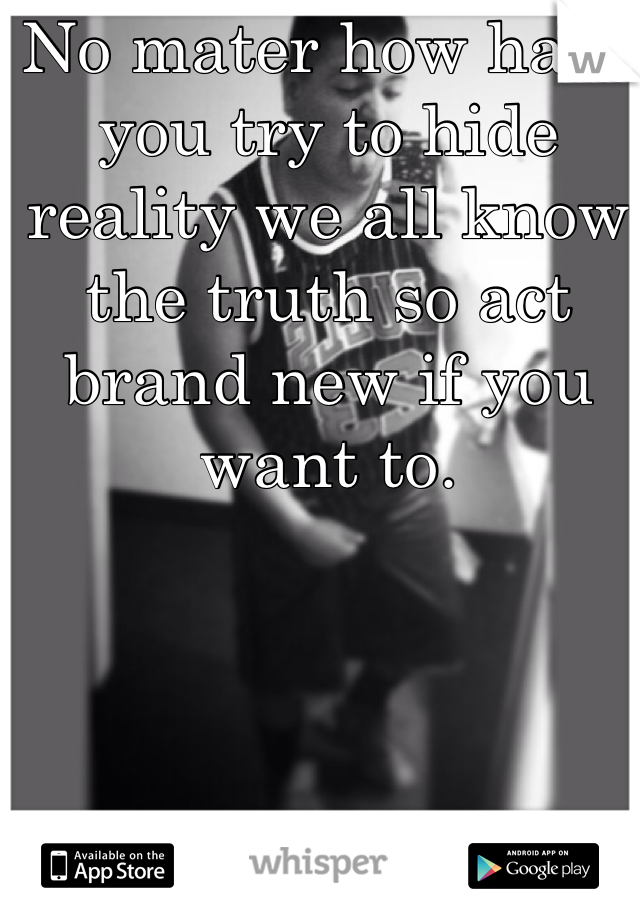 No mater how hard you try to hide reality we all know the truth so act brand new if you want to.