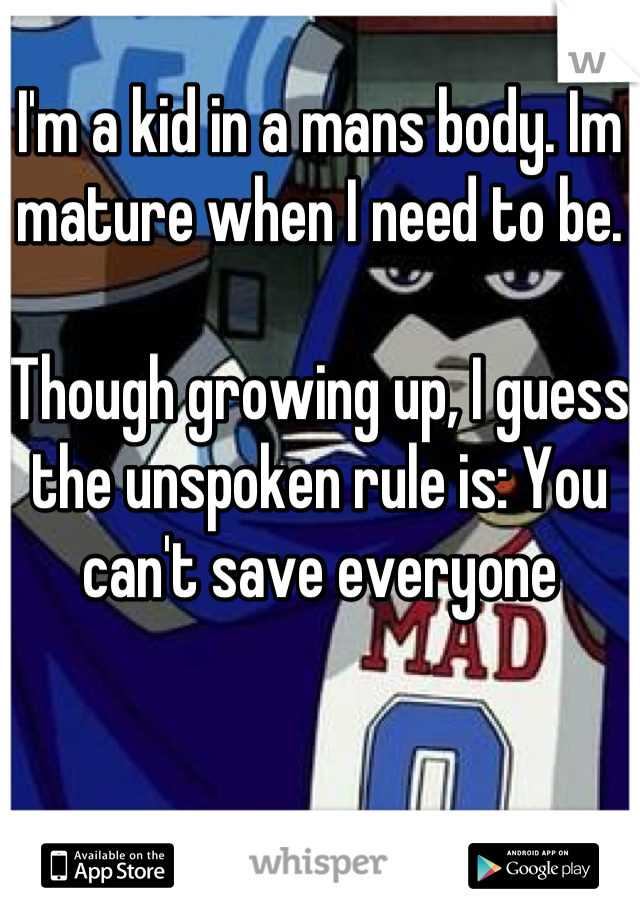 I'm a kid in a mans body. Im mature when I need to be. 

Though growing up, I guess the unspoken rule is: You can't save everyone