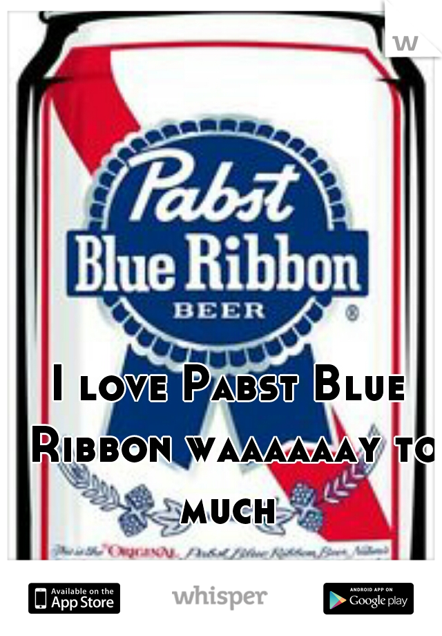 I love Pabst Blue Ribbon waaaaaay to much 