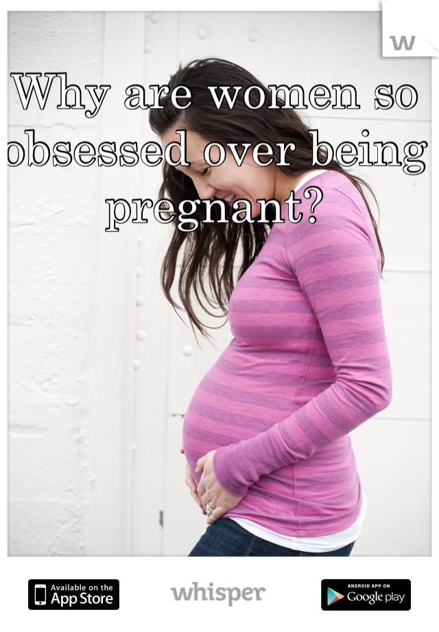 Why are women so 
obsessed over being pregnant?