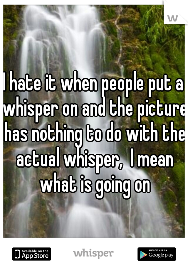 I hate it when people put a whisper on and the picture has nothing to do with the actual whisper,  I mean what is going on