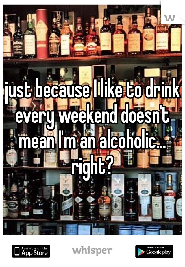 just because I like to drink every weekend doesn't mean I'm an alcoholic... right? 