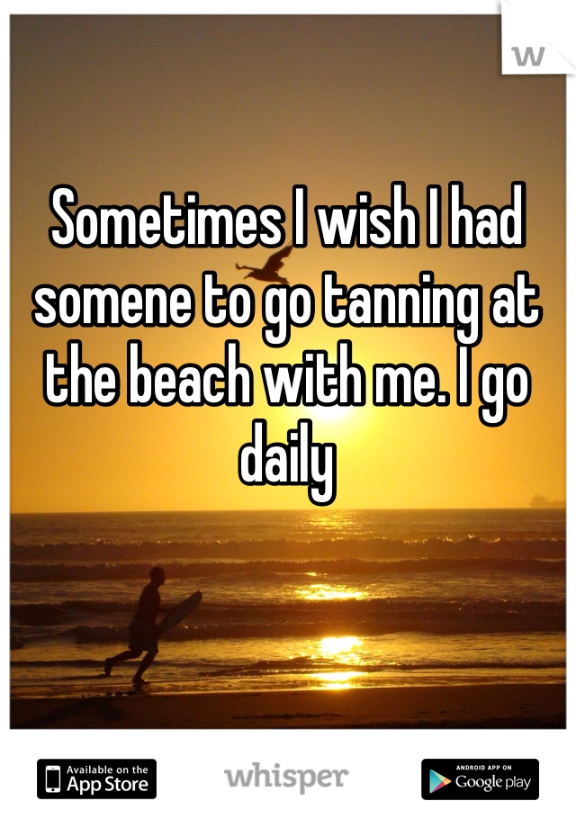 Sometimes I wish I had somene to go tanning at the beach with me. I go daily 