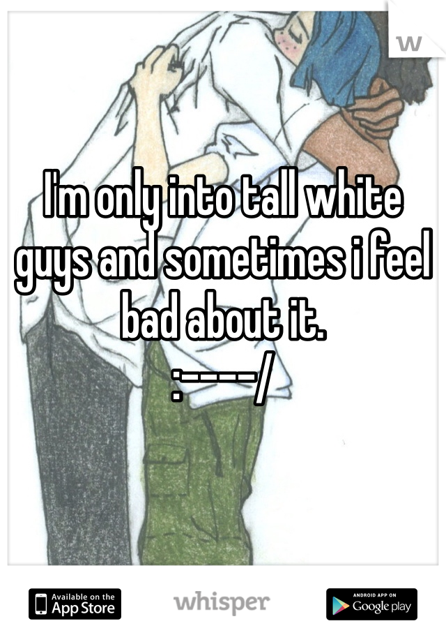 I'm only into tall white guys and sometimes i feel bad about it. 
:----/