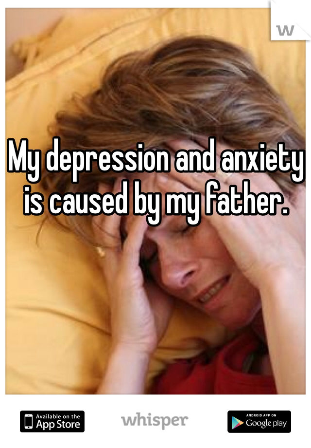 My depression and anxiety is caused by my father. 