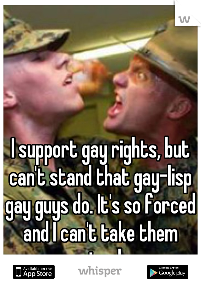 I support gay rights, but can't stand that gay-lisp gay guys do. It's so forced and I can't take them seriously. 