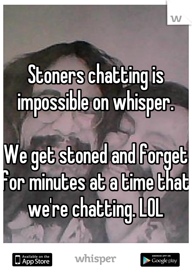 Stoners chatting is impossible on whisper. 

We get stoned and forget for minutes at a time that we're chatting. LOL