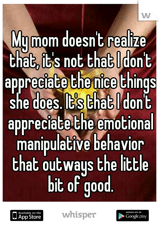 My mom doesn't realize that, it's not that I don't appreciate the nice things she does. It's that I don't appreciate the emotional manipulative behavior that outways the little bit of good.