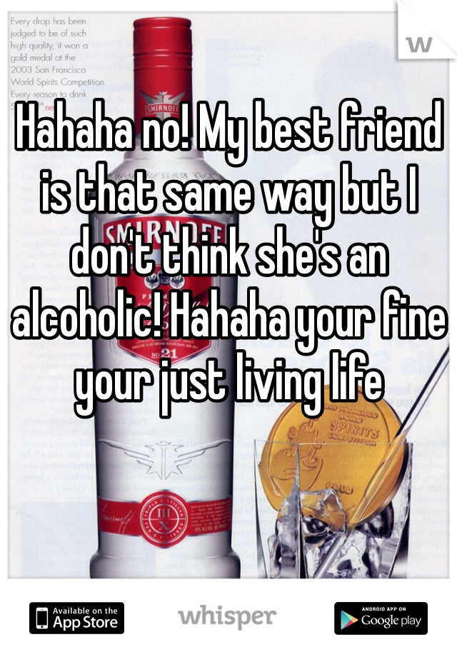 Hahaha no! My best friend is that same way but I don't think she's an alcoholic! Hahaha your fine your just living life