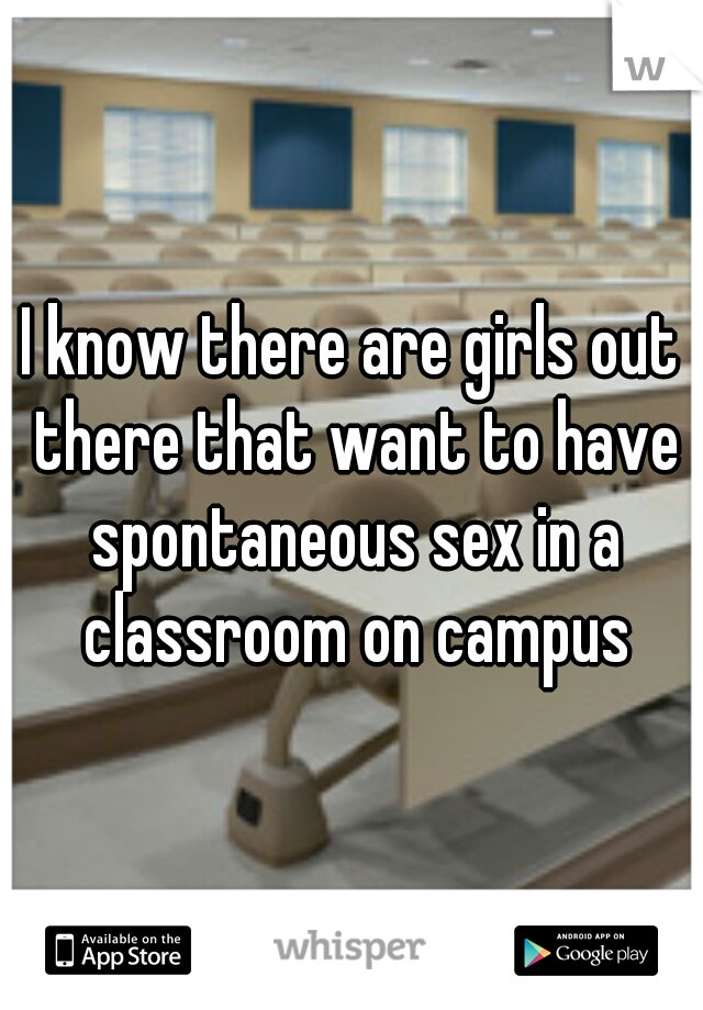 I know there are girls out there that want to have spontaneous sex in a classroom on campus