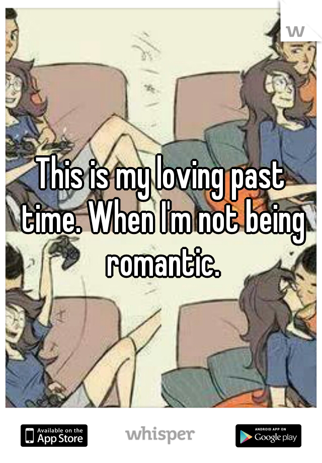 This is my loving past time. When I'm not being romantic.