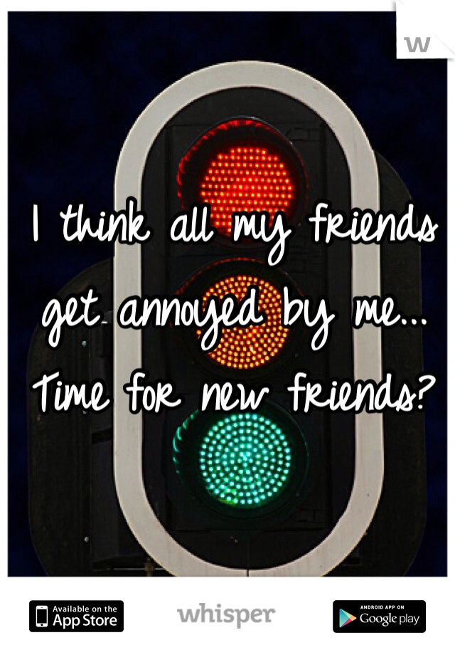 I think all my friends get annoyed by me... Time for new friends?