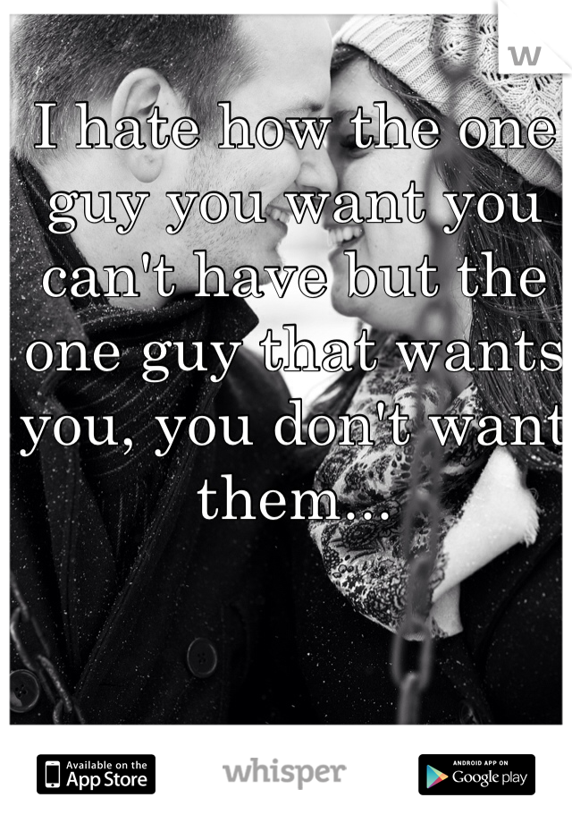 I hate how the one guy you want you can't have but the one guy that wants you, you don't want them... 