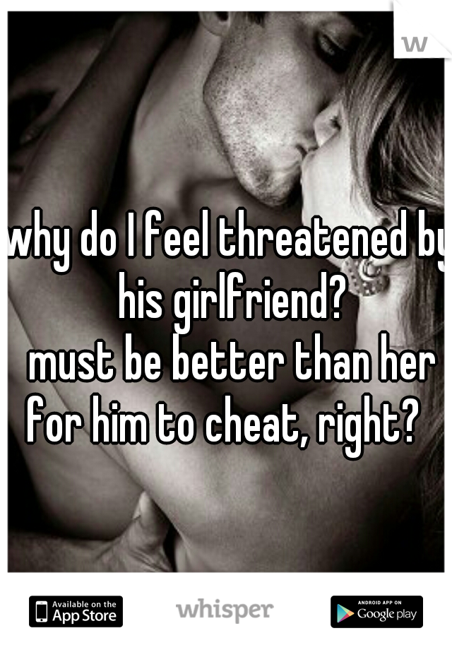 why do I feel threatened by his girlfriend?


 must be better than her for him to cheat, right?  