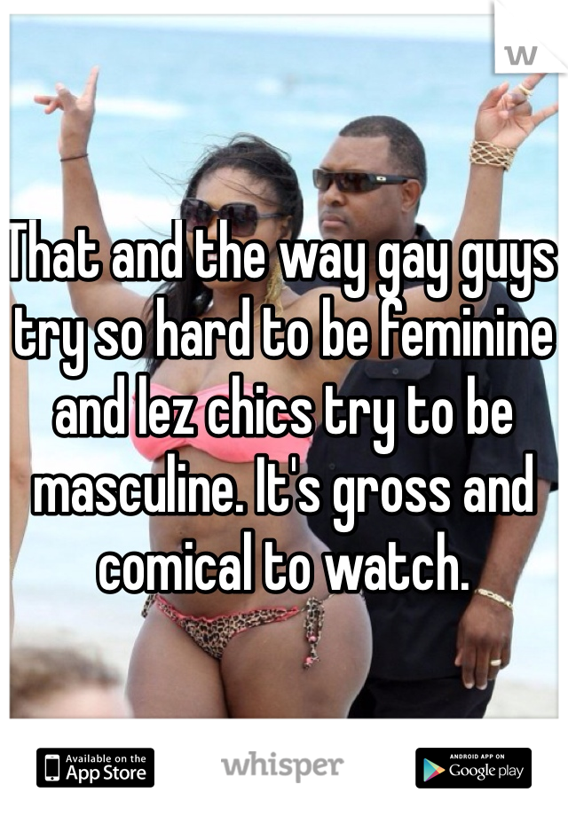 That and the way gay guys try so hard to be feminine and lez chics try to be masculine. It's gross and comical to watch. 