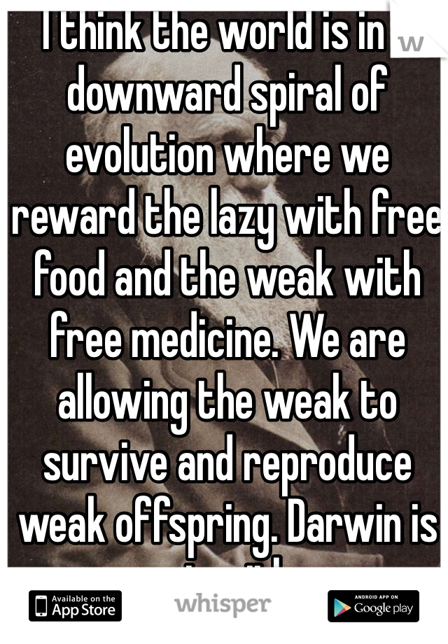 I think the world is in a downward spiral of evolution where we reward the lazy with free food and the weak with free medicine. We are allowing the weak to survive and reproduce weak offspring. Darwin is upset with us. 