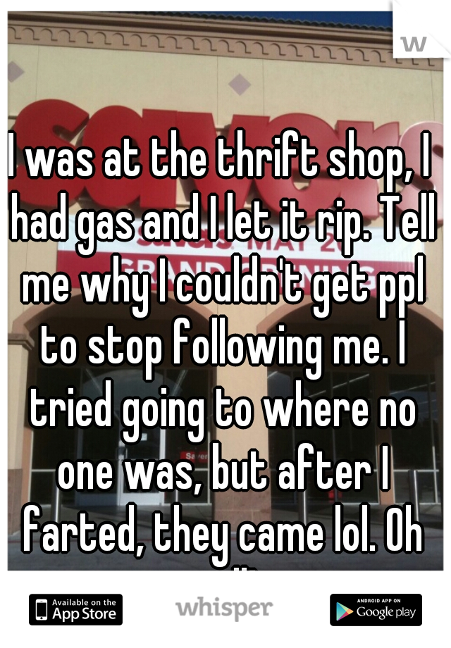 I was at the thrift shop, I had gas and I let it rip. Tell me why I couldn't get ppl to stop following me. I tried going to where no one was, but after I farted, they came lol. Oh well! 