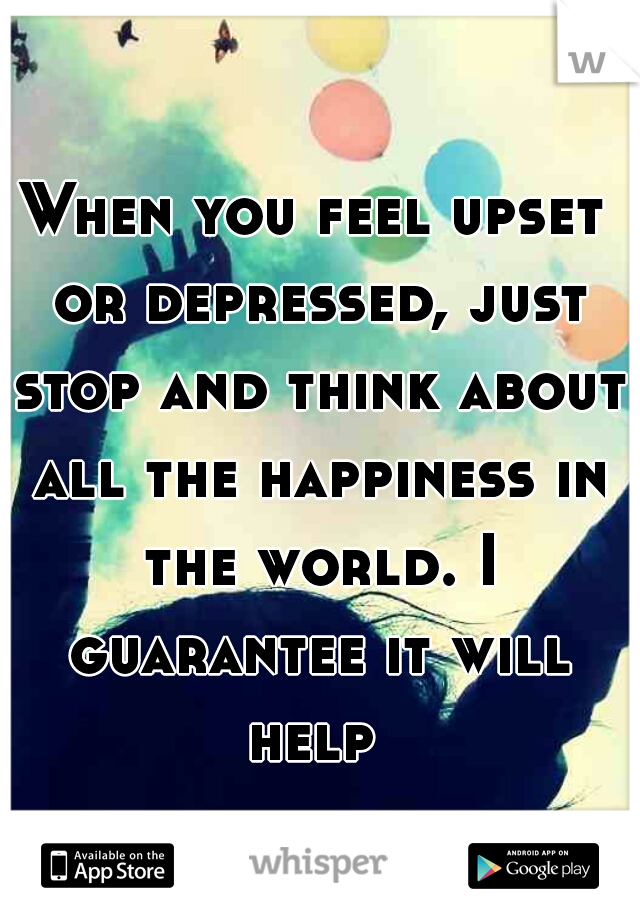 When you feel upset or depressed, just stop and think about all the happiness in the world. I guarantee it will help 