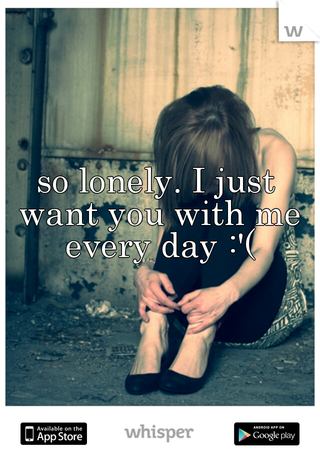 so lonely. I just want you with me every day :'(