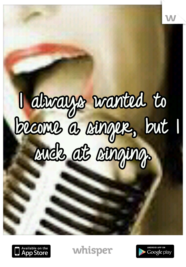 I always wanted to become a singer, but I suck at singing. 