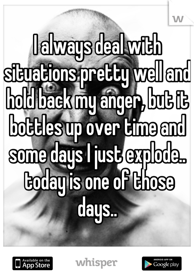 I always deal with situations pretty well and hold back my anger, but it bottles up over time and some days I just explode..
 today is one of those days..