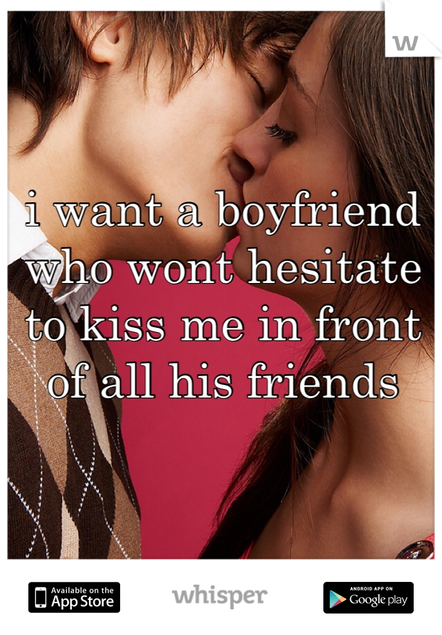 i want a boyfriend who wont hesitate to kiss me in front of all his friends