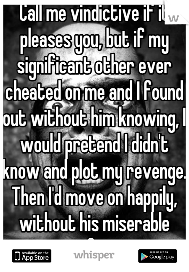 Call me vindictive if it pleases you, but if my significant other ever cheated on me and I found out without him knowing, I would pretend I didn't know and plot my revenge. Then I'd move on happily, without his miserable excuse of a person.