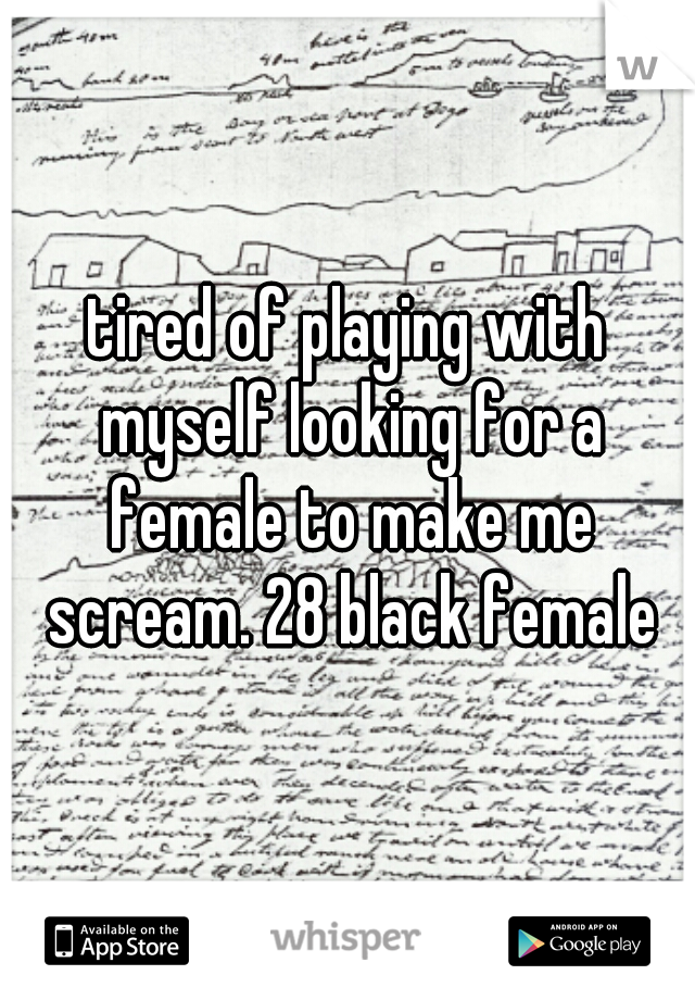 tired of playing with myself looking for a female to make me scream. 28 black female