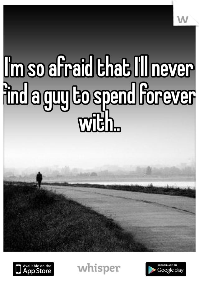 I'm so afraid that I'll never find a guy to spend forever with.. 