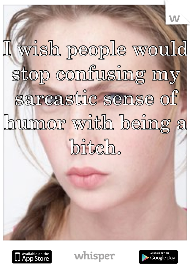 I wish people would stop confusing my sarcastic sense of humor with being a bitch.