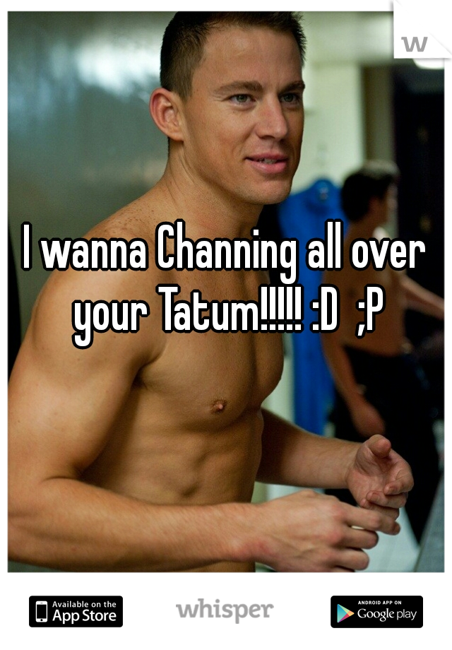 I wanna Channing all over your Tatum!!!!! :D  ;P