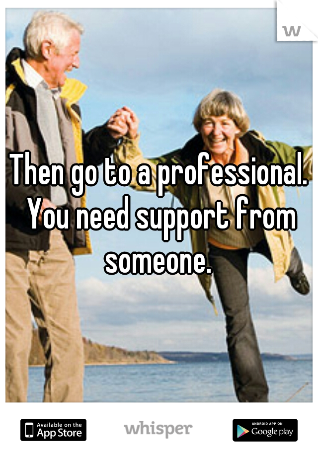 Then go to a professional. You need support from someone. 