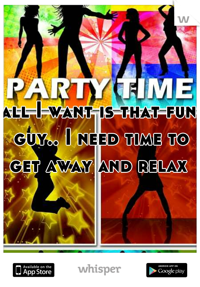 all I want is that fun guy.. I need time to get away and relax 