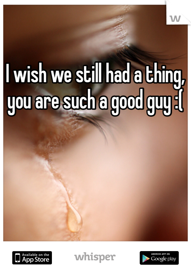 I wish we still had a thing, you are such a good guy :(