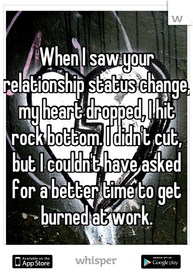 When I saw your relationship status change, my heart dropped, I hit rock bottom. I didn't cut, but I couldn't have asked for a better time to get burned at work.