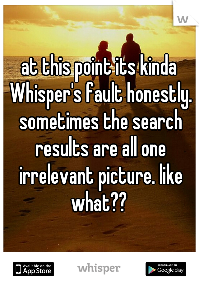 at this point its kinda Whisper's fault honestly. sometimes the search results are all one irrelevant picture. like what?? 