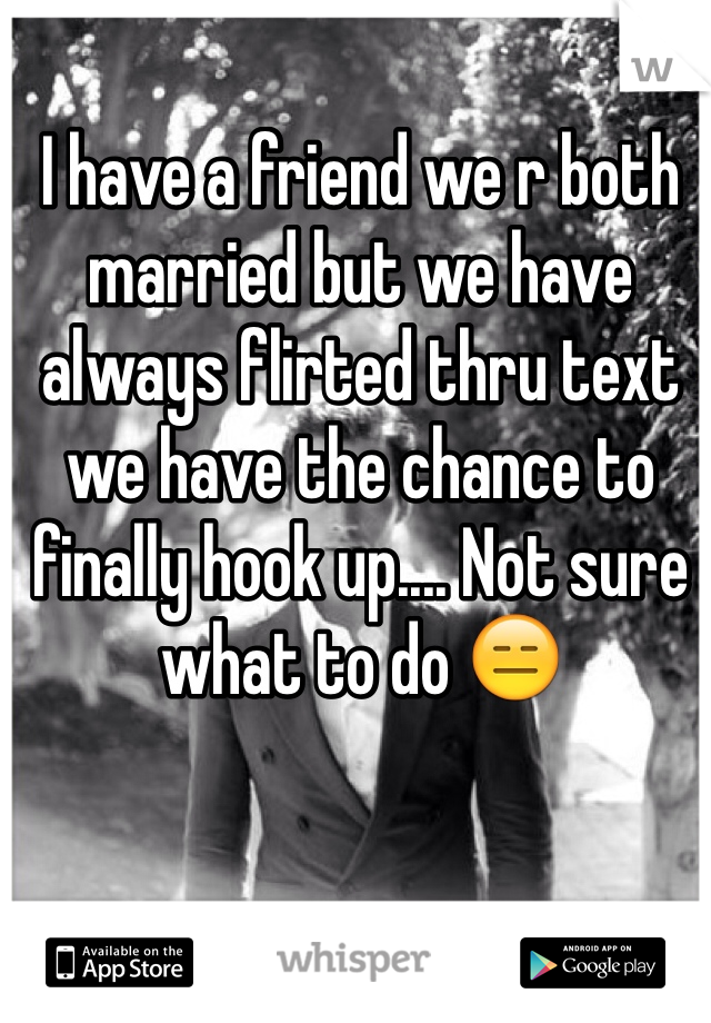 I have a friend we r both married but we have always flirted thru text we have the chance to finally hook up.... Not sure what to do 😑