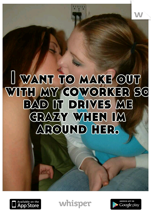 I want to make out with my coworker so bad it drives me crazy when im around her.