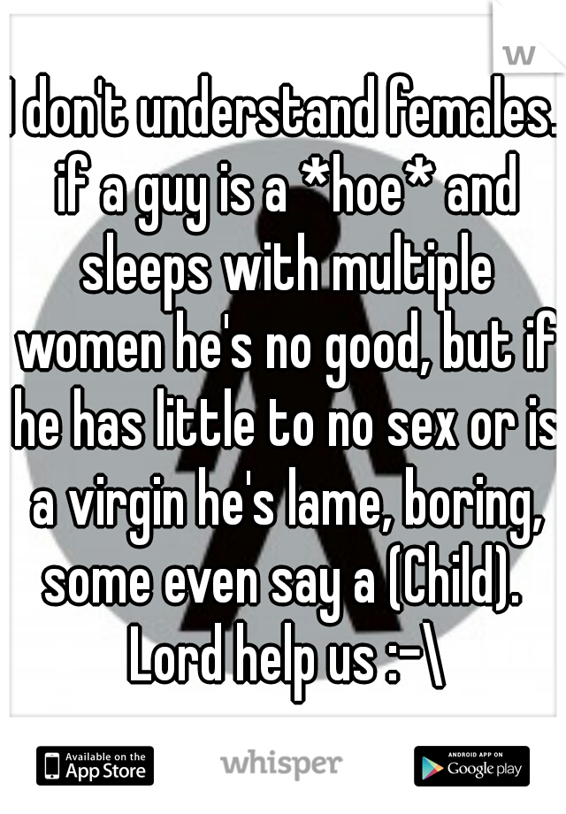 I don't understand females. if a guy is a *hoe* and sleeps with multiple women he's no good, but if he has little to no sex or is a virgin he's lame, boring, some even say a (Child).  Lord help us :-\