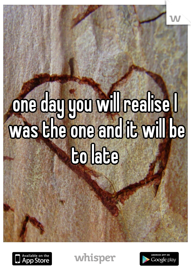 one day you will realise I was the one and it will be to late 