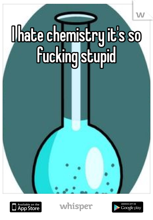 I hate chemistry it's so fucking stupid

