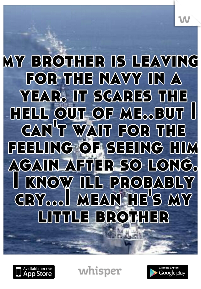 my brother is leaving for the navy in a year. it scares the hell out of me..but I can't wait for the feeling of seeing him again after so long. I know ill probably cry...I mean he's my little brother