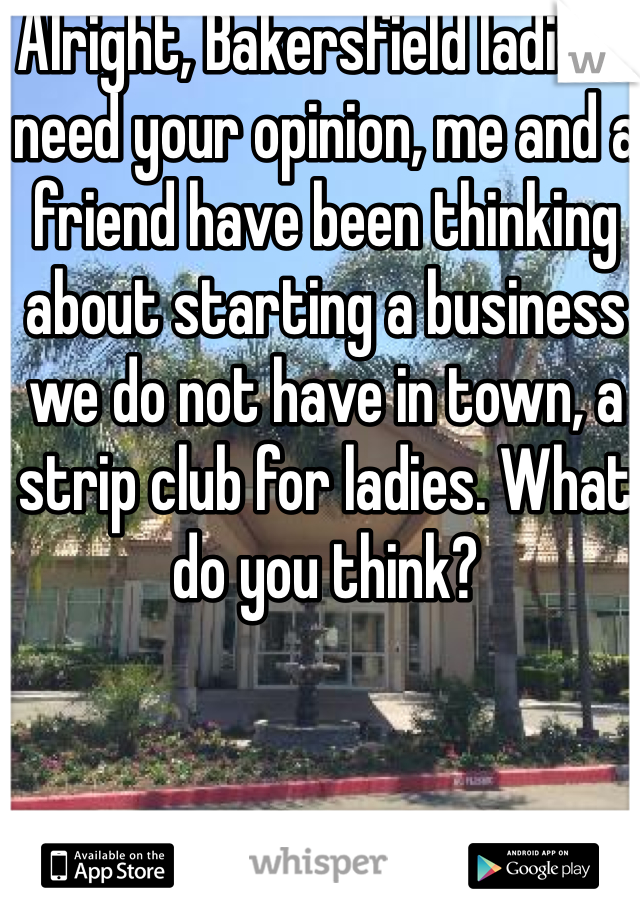 Alright, Bakersfield ladies I need your opinion, me and a friend have been thinking about starting a business we do not have in town, a strip club for ladies. What do you think?